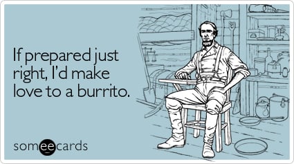 If prepared just right, I'd make love to a burrito