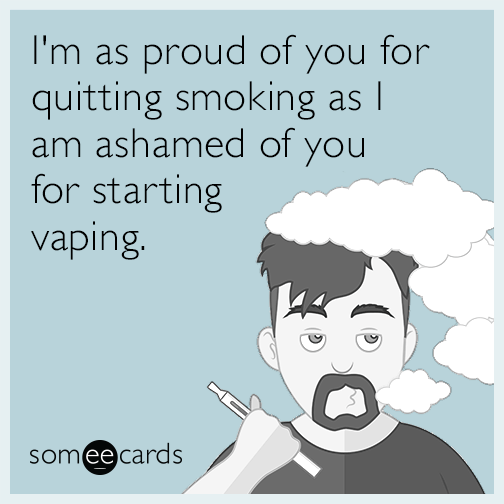 I'm as proud of you for quitting smoking as I am ashamed of you for starting vaping.
