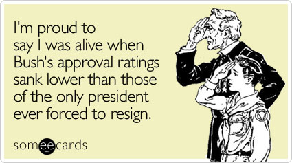 I'm proud to say I was alive when Bush's approval ratings sank lower than those of the only president ever forced to resign
