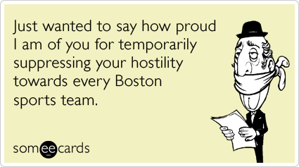 Just wanted to say how proud I am of you for temporarily suppressing your hostility towards every Boston sports team.