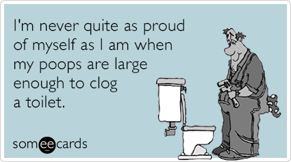 I'm never quite as proud of myself as I am when my poops are large enough to clog a toilet.