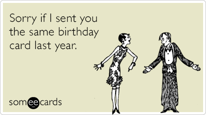Sorry if I sent you the same birthday card last year.