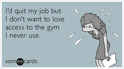 I'd quit my job but I don't want to lose access to the gym I never use.