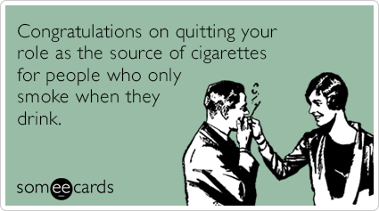 Congratulations on quitting your role as the source of cigarettes for people who only smoke when they drink.