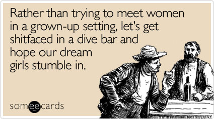 Rather than trying to meet women in a grown-up setting, let's get shitfaced in a dive bar and hope our dream girls stumble in