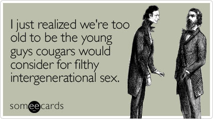 I just realized we're too old to be the young guys cougars would consider for filthy intergenerational sex