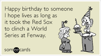 Happy birthday to someone I hope lives as long as it took the Red Sox to clinch a World Series at Fenway.