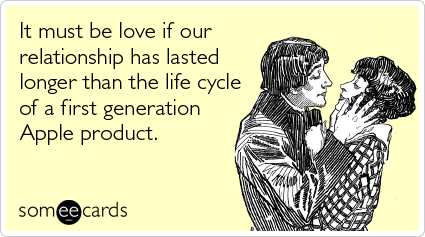 It must be love if our relationship has lasted longer than the life cycle of a first generation Apple product