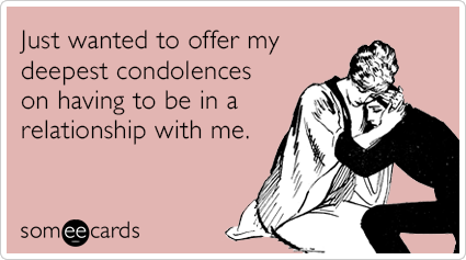 Just wanted to offer my deepest condolences on having to be in a relationship with me.