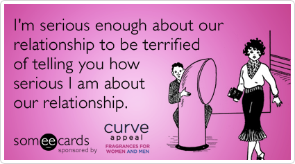I'm serious enough about our relationship to be terrified of telling you how serious I am about our relationship.