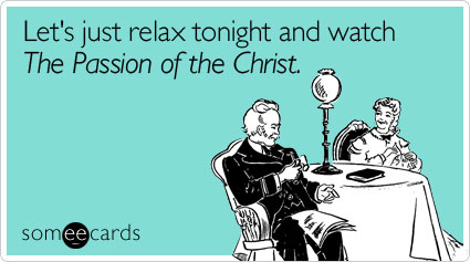 Let's just relax tonight and watch The Passion of the Christ