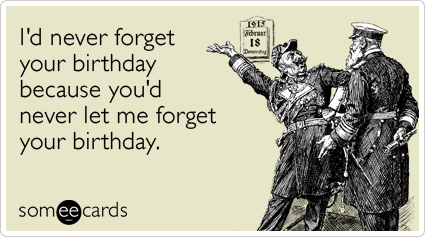 I'd never forget your birthday because you'd never let me forget your birthday.