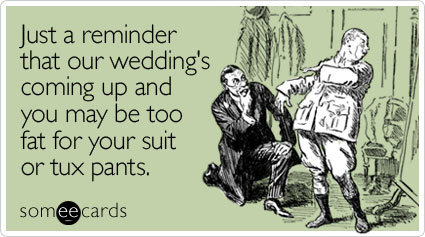Just a reminder that our wedding's coming up and you may be too fat for your suit or tux pants