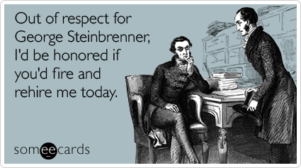 Out of respect for George Steinbrenner, I'd be honored if you'd fire and rehire me today