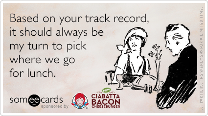 Based on your track record, it should always be my turn to pick where we go for lunch.