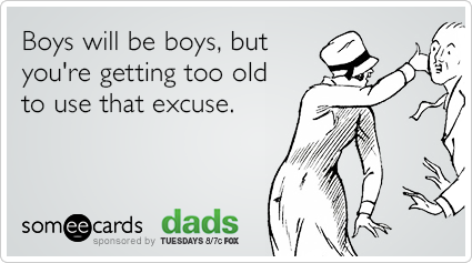 Boys will be boys, but you're getting too old to use that excuse.