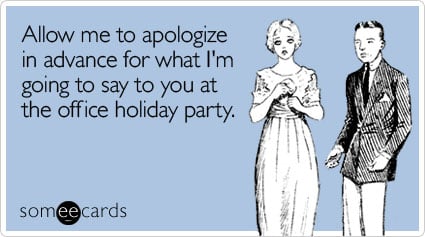 Allow me to apologize in advance for what I'm going to say to you at the office holiday party
