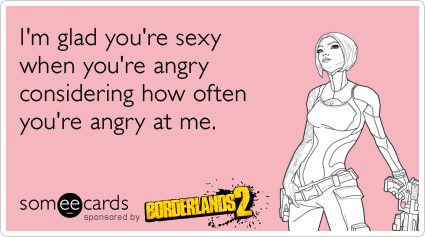 I'm glad you're sexy when you're angry considering how often you're angry at me.