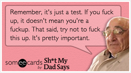 Remember, it's just a test.  If you fuck up, it doesn't mean you're a fuckup.  That said, try not to fuck this up.  It's pretty important