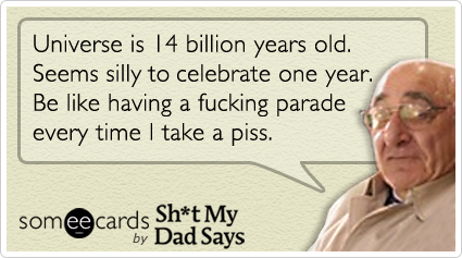 Universe is 14 billion years old. Seems silly to celebrate one year. Be like having a fucking parade every time I take a piss.