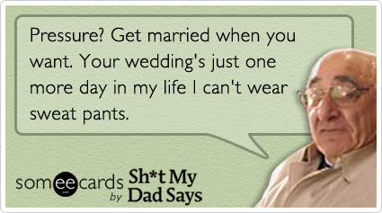 Pressure? Get married when you want. Your wedding's just one more day in my life I can't wear sweat pants.
