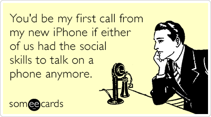 You'd be my first call from my new iPhone if either of us had the social skills to talk on a phone anymore.