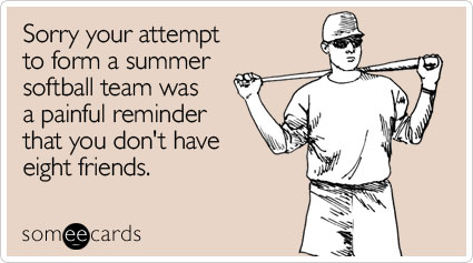 Sorry your attempt to form a summer softball team was a painful reminder that you don't have eight friends