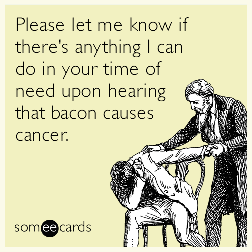 Please let me know if there's anything I can do in your time of need upon hearing that bacon causes cancer.