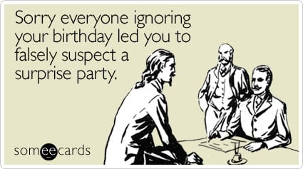 Sorry everyone ignoring your birthday led you to falsely suspect a surprise party