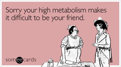 Sorry your high metabolism makes it difficult to be your friend