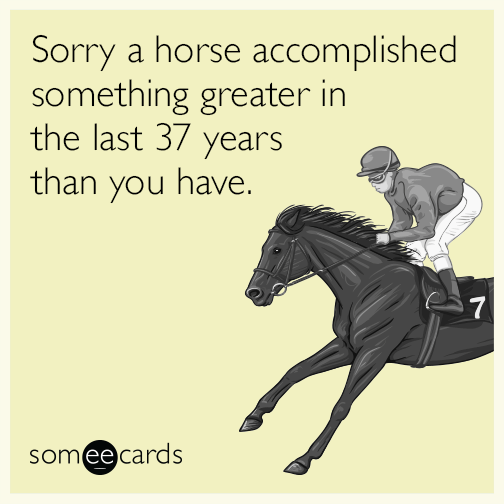 Sorry a horse accomplished something greater in the last 37 years than you have.