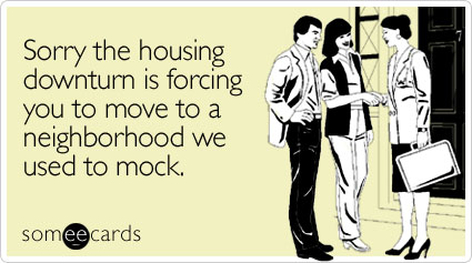 Sorry the housing downturn is forcing you to move to a neighborhood we used to mock