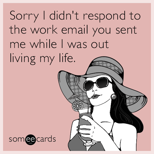 Sorry I didn't respond to the work email you sent me while I was out living my life.