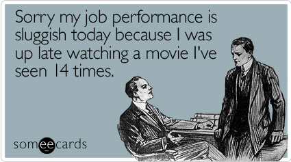 Sorry my job performance is sluggish today because I was up late watching a movie I've seen 14 times