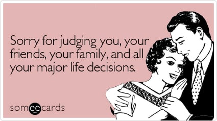 Sorry for judging you, your friends, your family, and all your major life decisions