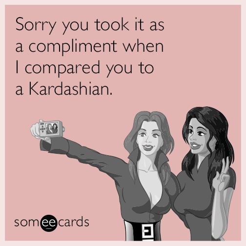 Sorry you took it as a compliment when I compared you to a Kardashian.