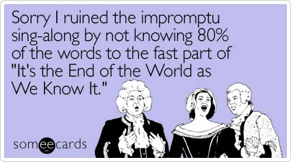 Sorry I ruined the impromptu sing-along by not knowing 80% of the words to the fast part of "It's the End of the World as We Know It."