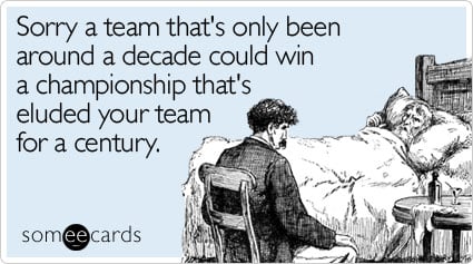 Sorry a team that's only been around a decade could win a championship that's eluded your team for a century