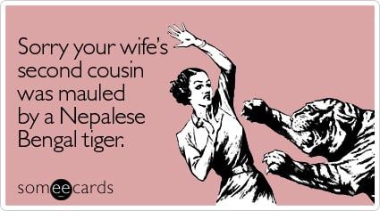 Sorry your wife's second cousin was mauled by a Nepalese Bengal tiger