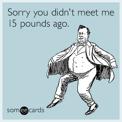 Sorry you didn't meet me 15 pounds ago.