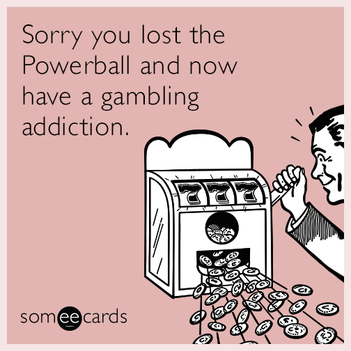 Sorry you lost the Powerball and now have a gambling addiction.