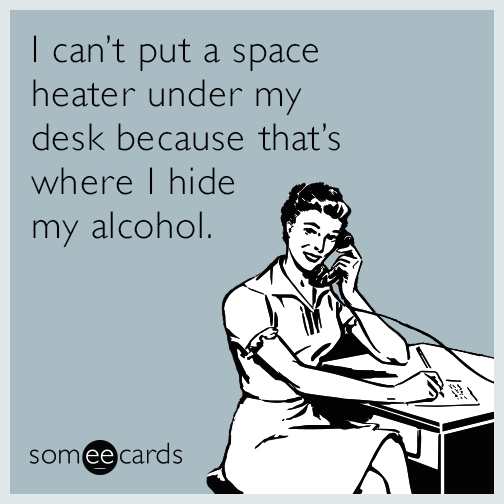 I can’t put a space heater under my desk because that’s where I hide my alcohol.