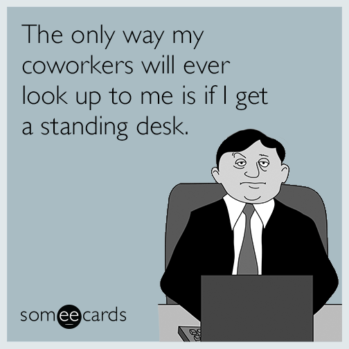 The only way my coworkers will ever look up to me is if I get a standing desk.