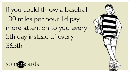 If you could throw a baseball 100 miles per hour, I'd pay more attention to you every 5th day instead of every 365th