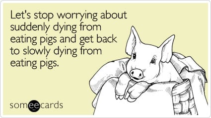 Let's stop worrying about suddenly dying from eating pigs and get back to slowly dying from eating pigs