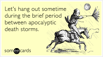 Let's hang out sometime during the brief period between apocalyptic death storms.