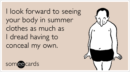 I look forward to seeing your body in summer clothes as much as I dread having to conceal my own.