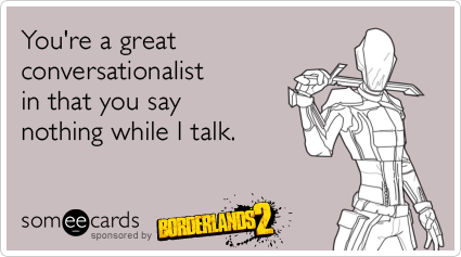 You're a great conversationalist in that you say nothing while I talk.