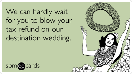 We can hardly wait for you to blow your tax refund on our destination wedding.