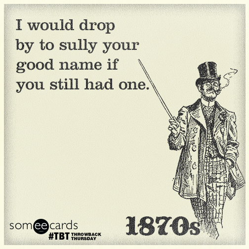 I would drop by to sully your good name if you still had one.